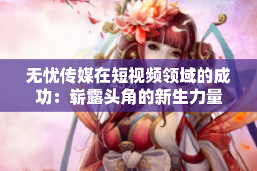 无忧传媒在短视频领域的成功：崭露头角的新生力量