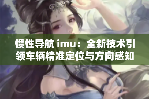 惯性导航 imu：全新技术引领车辆精准定位与方向感知