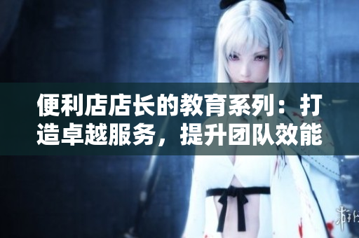 便利店店长的教育系列：打造卓越服务，提升团队效能