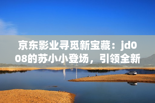 京东影业寻觅新宝藏：jd008的苏小小登场，引领全新电影风潮