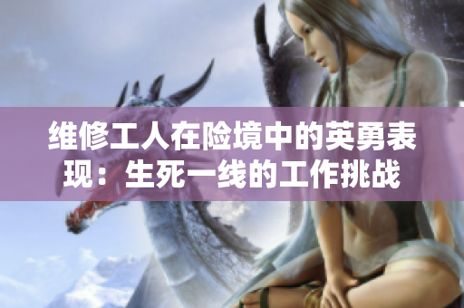 维修工人在险境中的英勇表现：生死一线的工作挑战
