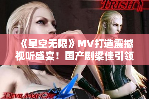 《星空无限》MV打造震撼视听盛宴！国产剧梁佳引领视觉奇观