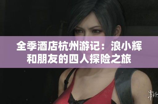 全季酒店杭州游记：浪小辉和朋友的四人探险之旅