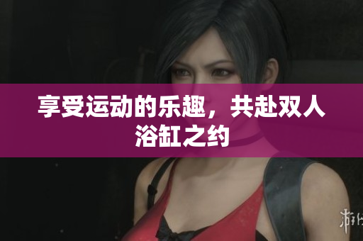 享受运动的乐趣，共赴双人浴缸之约