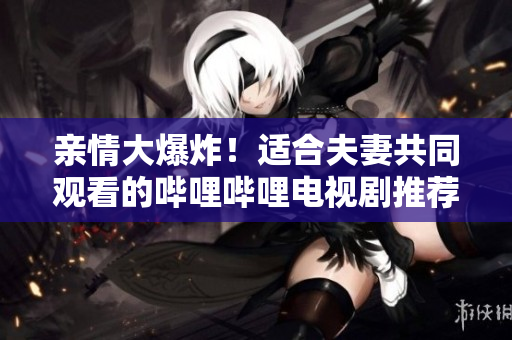 亲情大爆炸！适合夫妻共同观看的哔哩哔哩电视剧推荐