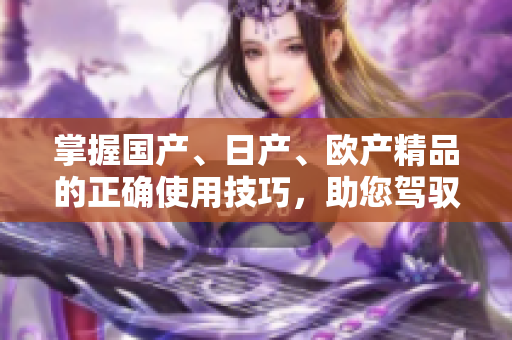 掌握国产、日产、欧产精品的正确使用技巧，助您驾驭品质浪潮
