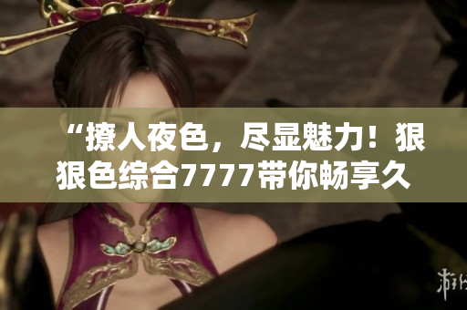 “撩人夜色，尽显魅力！狠狠色综合7777带你畅享久夜情怀”