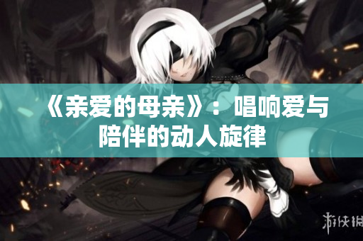 《亲爱的母亲》：唱响爱与陪伴的动人旋律