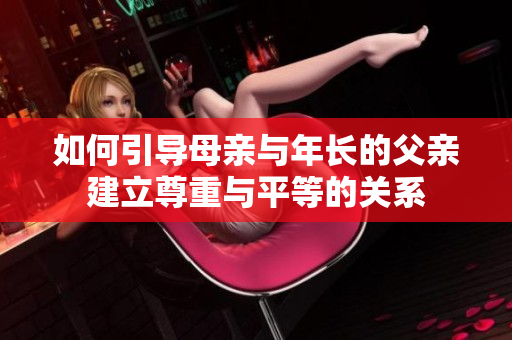 如何引导母亲与年长的父亲建立尊重与平等的关系