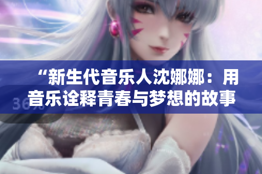 “新生代音乐人沈娜娜：用音乐诠释青春与梦想的故事”