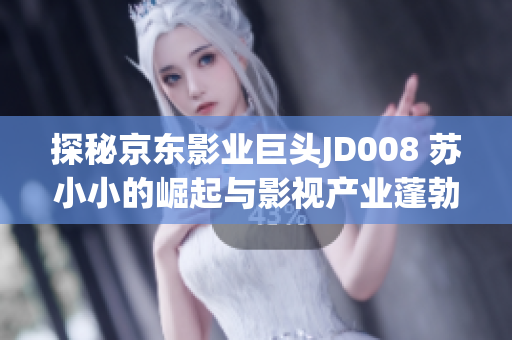 探秘京东影业巨头JD008 苏小小的崛起与影视产业蓬勃发展
