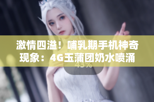 激情四溢！哺乳期手机神奇现象：4G玉蒲团奶水喷涌如泉