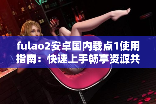 fulao2安卓国内载点1使用指南：快速上手畅享资源共享