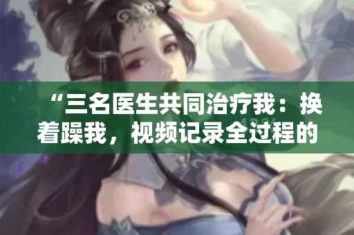 “三名医生共同治疗我：换着躁我，视频记录全过程的感人故事”