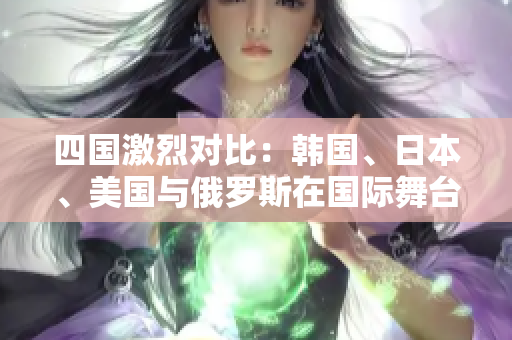 四国激烈对比：韩国、日本、美国与俄罗斯在国际舞台上的表现评析