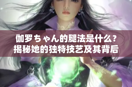 伽罗ちゃん的腿法是什么？揭秘她的独特技艺及其背后的故事