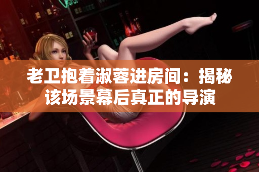 老卫抱着淑蓉进房间：揭秘该场景幕后真正的导演