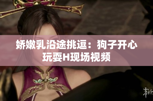 娇嫩乳沿途挑逗：狗子开心玩耍H现场视频