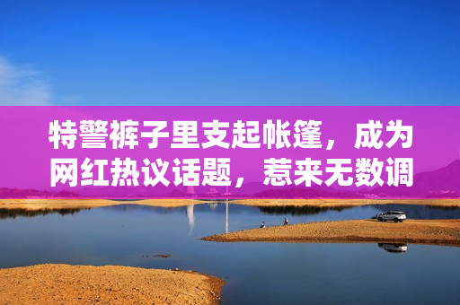 特警裤子里支起帐篷，成为网红热议话题，惹来无数调侃和讨论。