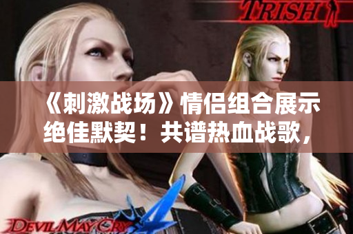 《刺激战场》情侣组合展示绝佳默契！共谱热血战歌，引爆游戏热潮