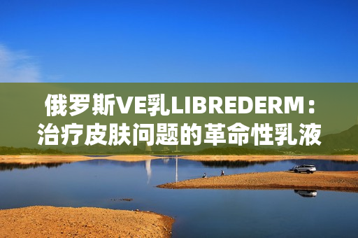 俄罗斯VE乳LIBREDERM：治疗皮肤问题的革命性乳液