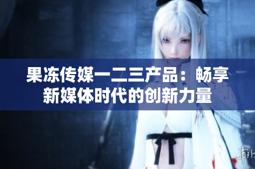 果冻传媒一二三产品：畅享新媒体时代的创新力量