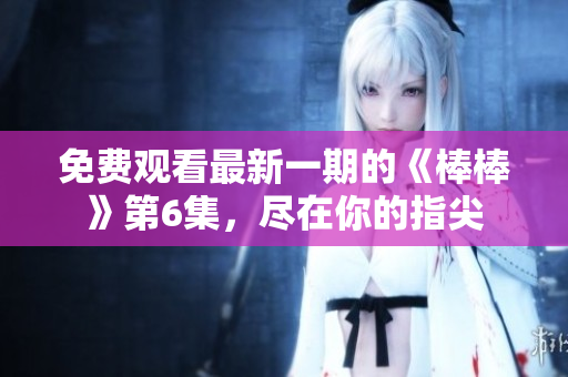 免费观看最新一期的《棒棒》第6集，尽在你的指尖