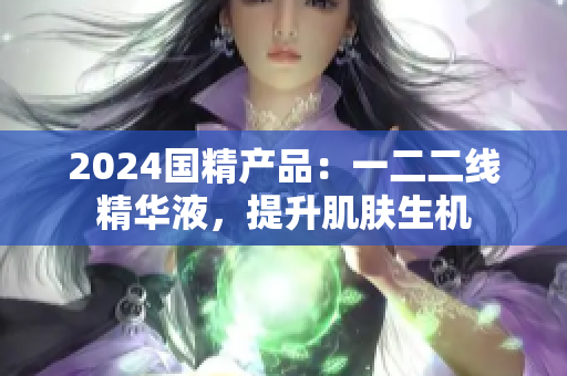 2024国精产品：一二二线精华液，提升肌肤生机