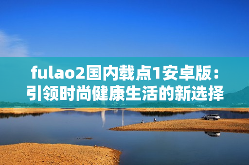fulao2国内载点1安卓版：引领时尚健康生活的新选择