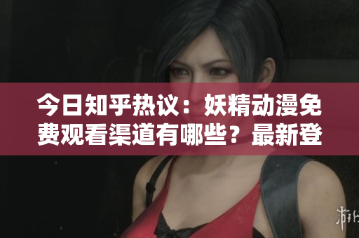 今日知乎热议：妖精动漫免费观看渠道有哪些？最新登录方式大揭秘