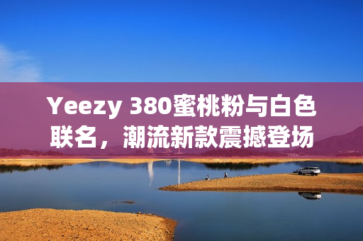 Yeezy 380蜜桃粉与白色联名，潮流新款震撼登场