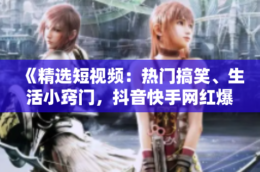 《精选短视频：热门搞笑、生活小窍门，抖音快手网红爆笑视频集锦》