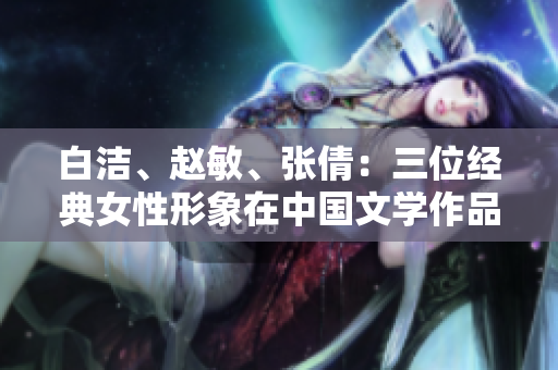 白洁、赵敏、张倩：三位经典女性形象在中国文学作品中的重要意义