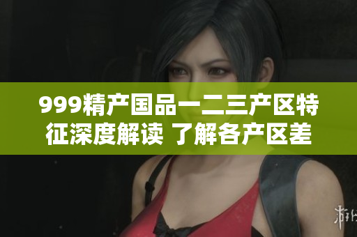 999精产国品一二三产区特征深度解读 了解各产区差异与魅力