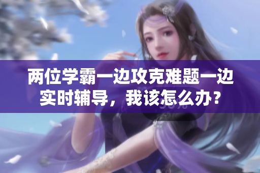 两位学霸一边攻克难题一边实时辅导，我该怎么办？
