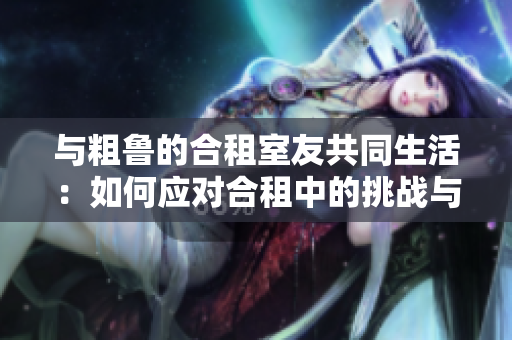 与粗鲁的合租室友共同生活：如何应对合租中的挑战与解决方案