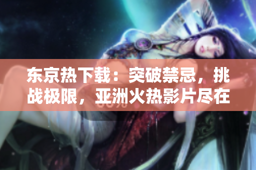 东京热下载：突破禁忌，挑战极限，亚洲火热影片尽在您指尖