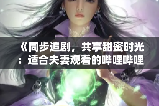 《同步追剧，共享甜蜜时光：适合夫妻观看的哔哩哔哩电视剧推荐》