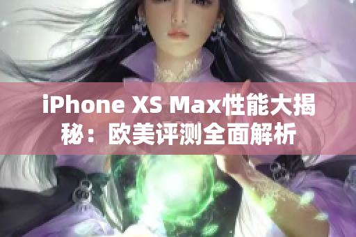 iPhone XS Max性能大揭秘：欧美评测全面解析