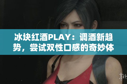 冰块红酒PLAY：调酒新趋势，尝试双性口感的奇妙体验!