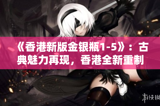 《香港新版金银瓶1-5》：古典魅力再现，香港全新重制版惊艳登场