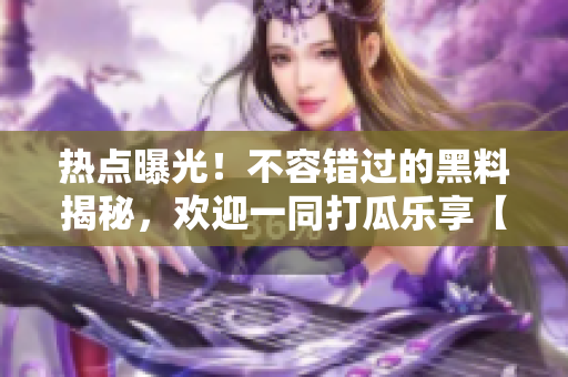 热点曝光！不容错过的黑料揭秘，欢迎一同打瓜乐享【更新中】