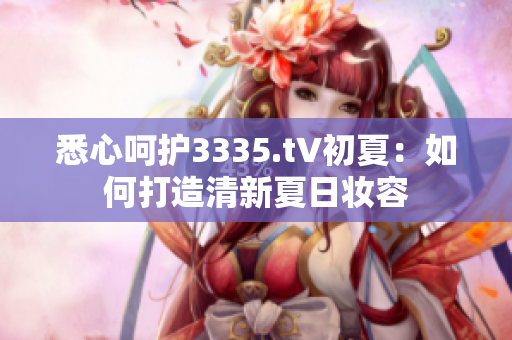 悉心呵护3335.t∨初夏：如何打造清新夏日妆容
