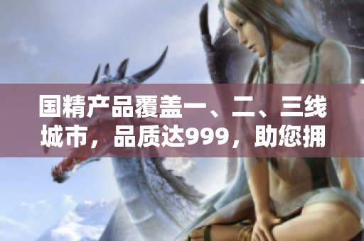 国精产品覆盖一、二、三线城市，品质达999，助您拥有健康生活