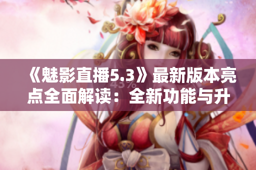 《魅影直播5.3》最新版本亮点全面解读：全新功能与升级一览