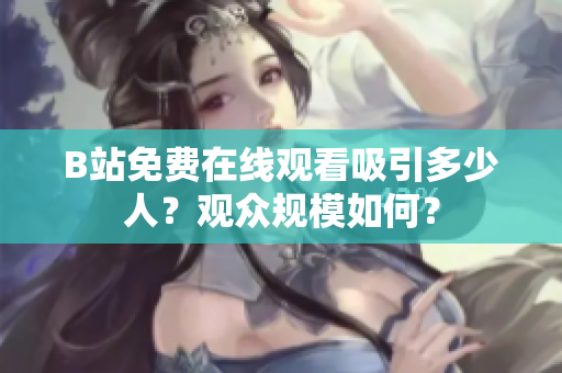 B站免费在线观看吸引多少人？观众规模如何？