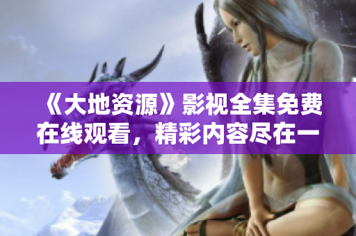 《大地资源》影视全集免费在线观看，精彩内容尽在一指影视