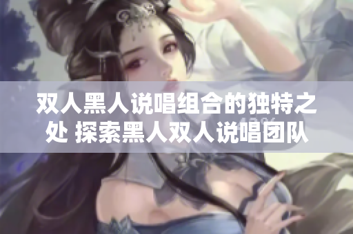 双人黑人说唱组合的独特之处 探索黑人双人说唱团队的独特风格、创意和声音