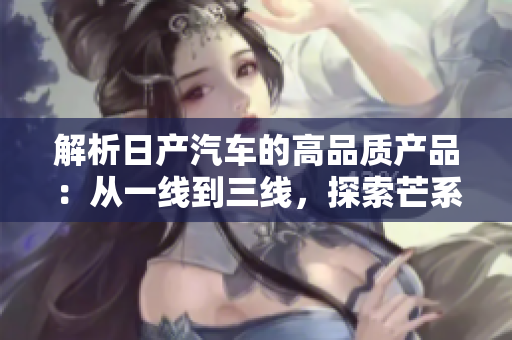 解析日产汽车的高品质产品：从一线到三线，探索芒系列的不同之处