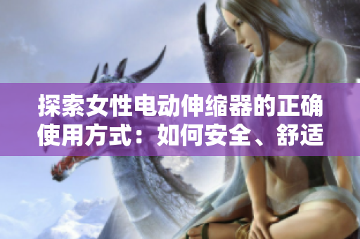 探索女性电动伸缩器的正确使用方式：如何安全、舒适地使用这种设备来增进生活质量